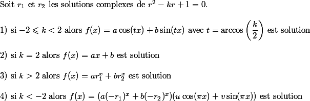  \\ $Soit $r_1$ et $r_2$ les solutions complexes de $r^2-kr+1=0.  \\  \\ $1) si $-2\leqslant k<2$ alors $f(x)=a\cos(tx)+b\sin(tx)$ avec $t=\arccos\left(\dfrac{k}{2}\right)$ est solution$ \\  \\ $2) si $k=2$ alors $f(x)=ax+b$ est solution$ \\  \\ $3) si $k>2$ alors $f(x)=ar_1^x+br_2^x$ est solution$ \\  \\ $4) si $k<-2$ alors $f(x)=(a(-r_1)^x+b(-r_2)^x)(u\cos(\pi x)+v\sin(\pi x))$ est solution$ \\ 